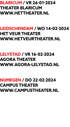 BLARICUM / vr 26-01-2024 Theater Blaricum www.hettheater.nl LEIDSCHENDAM / wo 14-02-2024 Het Veur Theater www.hetveurtheater.nl LELYSTAD / vr 16-02-2024 Agora Theater www.agora-lelystad.nl NIJMEGEN / do 22-02-2024 Campus theater www.campustheater.nl 